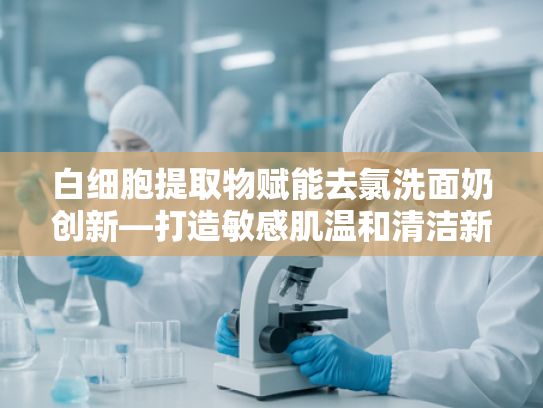 白细胞提取物赋能去氯洗面奶创新—打造敏感肌温和清洁新标杆
