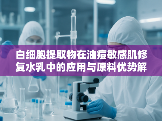白细胞提取物在油痘敏感肌修复水乳中的应用与原料优势解析