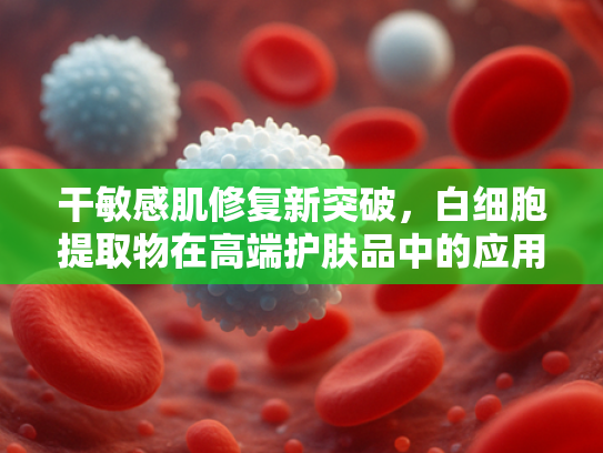 干敏感肌修复新突破，白细胞提取物在高端护肤品中的应用与优势
