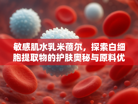 敏感肌水乳米蓓尔，探索白细胞提取物的护肤奥秘与原料优势
