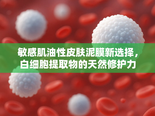 敏感肌油性皮肤泥膜新选择，白细胞提取物的天然修护力