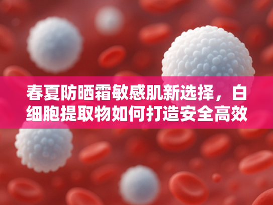 春夏防晒霜敏感肌新选择，白细胞提取物如何打造安全高效的防晒原料