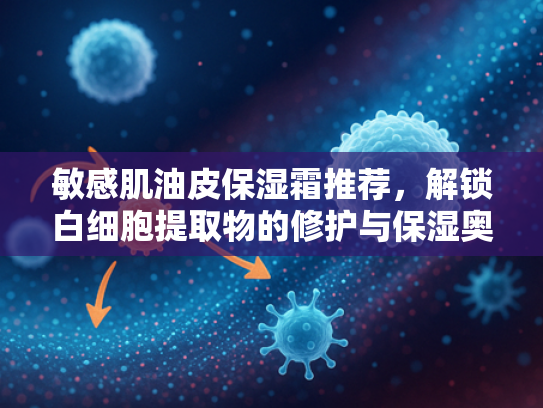 敏感肌油皮保湿霜推荐，解锁白细胞提取物的修护与保湿奥秘
