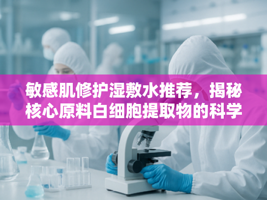 敏感肌修护湿敷水推荐，揭秘核心原料白细胞提取物的科学力量