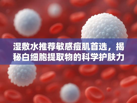 湿敷水推荐敏感痘肌首选，揭秘白细胞提取物的科学护肤力量
