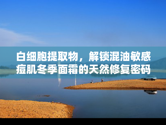 白细胞提取物，解锁混油敏感痘肌冬季面霜的天然修复密码