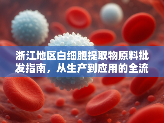 浙江地区白细胞提取物原料批发指南，从生产到应用的全流程解析