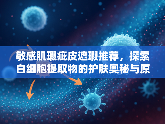 敏感肌瑕疵皮遮瑕推荐，探索白细胞提取物的护肤奥秘与原料优势