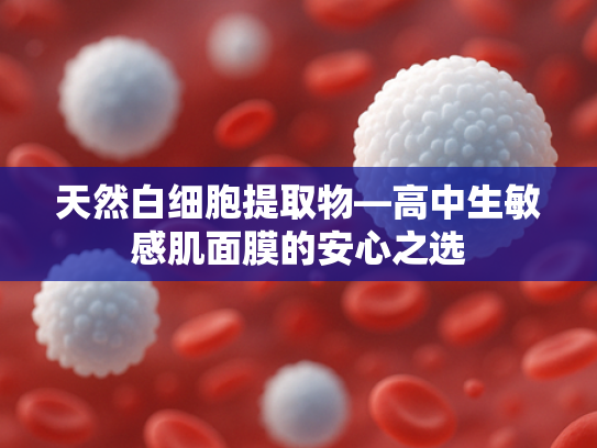 天然白细胞提取物—高中生敏感肌面膜的安心之选