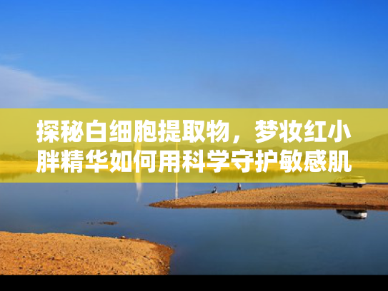 探秘白细胞提取物，梦妆红小胖精华如何用科学守护敏感肌健康