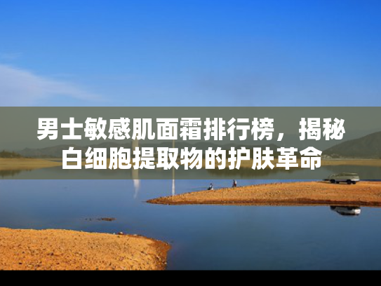 男士敏感肌面霜排行榜，揭秘白细胞提取物的护肤革命