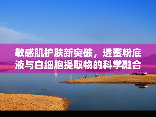 敏感肌护肤新突破，透蜜粉底液与白细胞提取物的科学融合