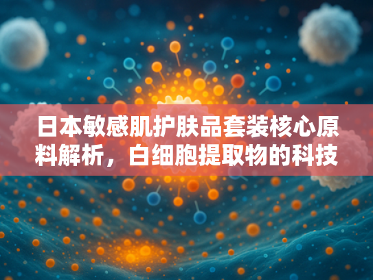 日本敏感肌护肤品套装核心原料解析，白细胞提取物的科技突破与应用价值