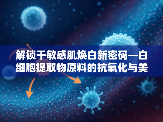 解锁干敏感肌焕白新密码—白细胞提取物原料的抗氧化与美白应用解析