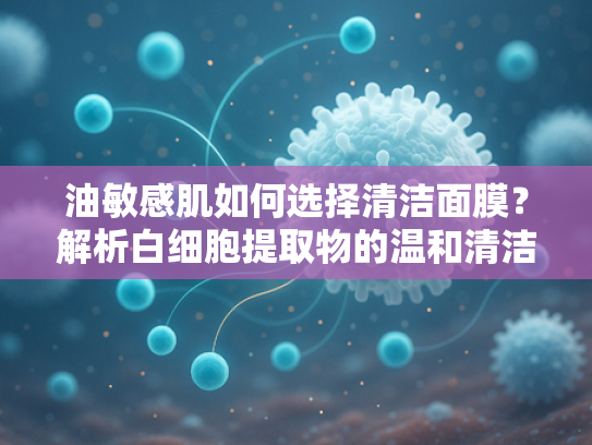 油敏感肌如何选择清洁面膜？解析白细胞提取物的温和清洁奥秘