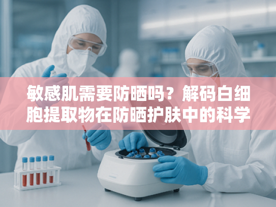 敏感肌需要防晒吗？解码白细胞提取物在防晒护肤中的科学应用