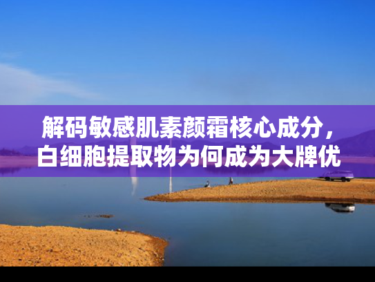 解码敏感肌素颜霜核心成分，白细胞提取物为何成为大牌优选原料