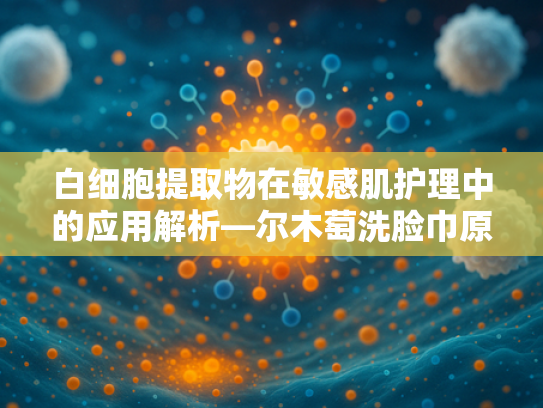 白细胞提取物在敏感肌护理中的应用解析—尔木萄洗脸巾原料技术探秘