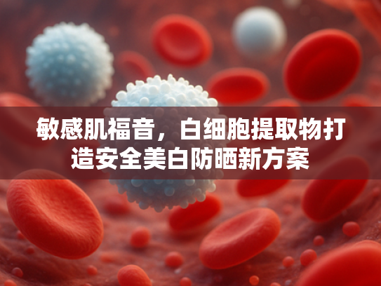 敏感肌福音，白细胞提取物打造安全美白防晒新方案