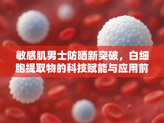 敏感肌男士防晒新突破，白细胞提取物的科技赋能与应用前景