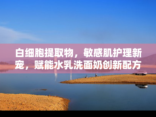 白细胞提取物，敏感肌护理新宠，赋能水乳洗面奶创新配方