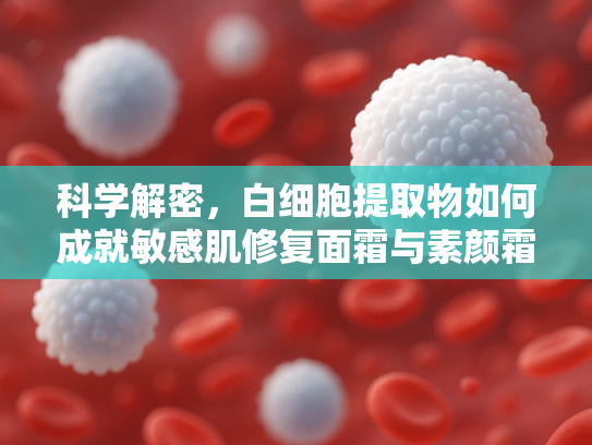 科学解密，白细胞提取物如何成就敏感肌修复面霜与素颜霜的卓越功效？
