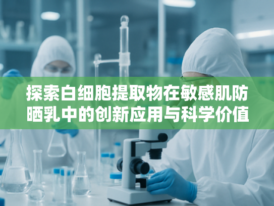 探索白细胞提取物在敏感肌防晒乳中的创新应用与科学价值