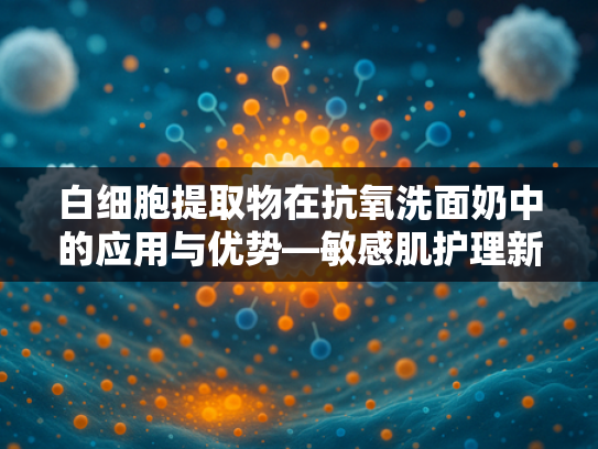 白细胞提取物在抗氧洗面奶中的应用与优势—敏感肌护理新选择