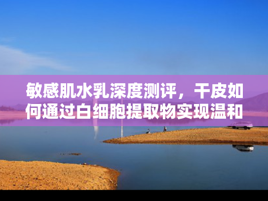 敏感肌水乳深度测评，干皮如何通过白细胞提取物实现温和修复？