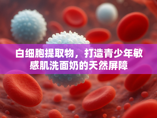 白细胞提取物，打造青少年敏感肌洗面奶的天然屏障