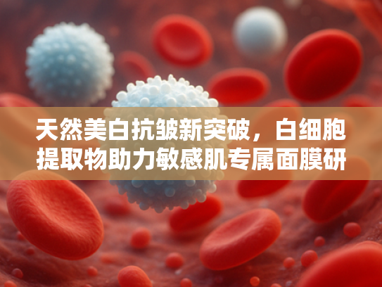 天然美白抗皱新突破，白细胞提取物助力敏感肌专属面膜研发
