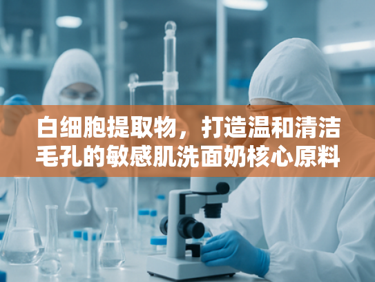 白细胞提取物，打造温和清洁毛孔的敏感肌洗面奶核心原料