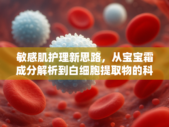 敏感肌护理新思路，从宝宝霜成分解析到白细胞提取物的科学应用