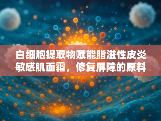 白细胞提取物赋能脂溢性皮炎敏感肌面霜，修复屏障的原料革命
