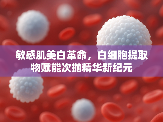 敏感肌美白革命，白细胞提取物赋能次抛精华新纪元