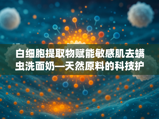 白细胞提取物赋能敏感肌去螨虫洗面奶—天然原料的科技护肤革命