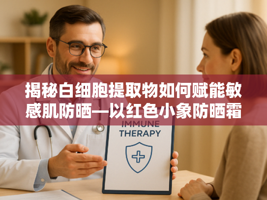 揭秘白细胞提取物如何赋能敏感肌防晒—以红色小象防晒霜为例的天然原料解析
