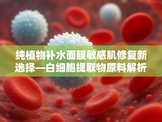 纯植物补水面膜敏感肌修复新选择—白细胞提取物原料解析与批发指南
