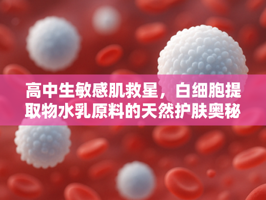 高中生敏感肌救星，白细胞提取物水乳原料的天然护肤奥秘