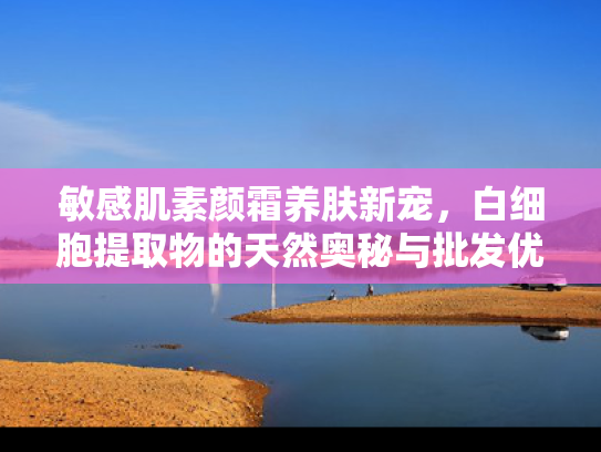 敏感肌素颜霜养肤新宠，白细胞提取物的天然奥秘与批发优势