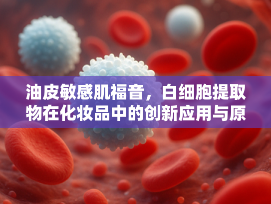 油皮敏感肌福音，白细胞提取物在化妆品中的创新应用与原料解析