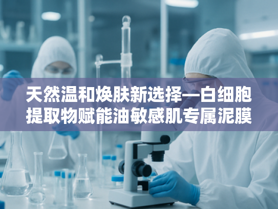 天然温和焕肤新选择—白细胞提取物赋能油敏感肌专属泥膜配方解析