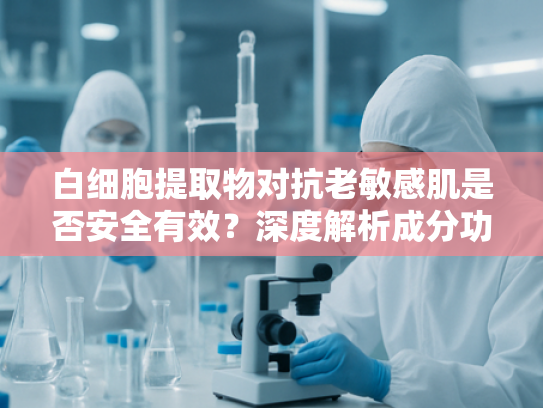 白细胞提取物对抗老敏感肌是否安全有效？深度解析成分功效与适用性