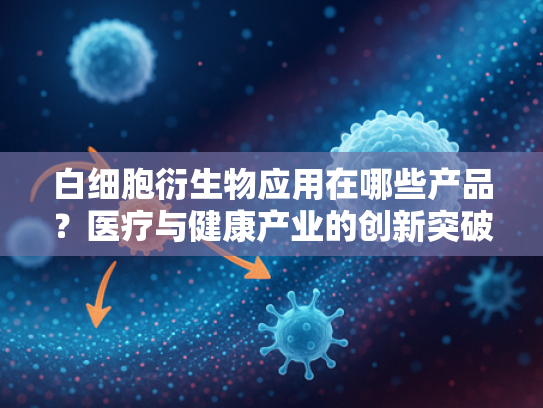 白细胞衍生物应用在哪些产品？医疗与健康产业的创新突破