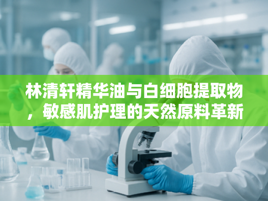 林清轩精华油与白细胞提取物，敏感肌护理的天然原料革新