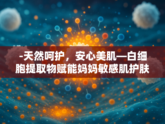-天然呵护，安心美肌—白细胞提取物赋能妈妈敏感肌护肤品套装