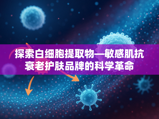 探索白细胞提取物—敏感肌抗衰老护肤品牌的科学革命