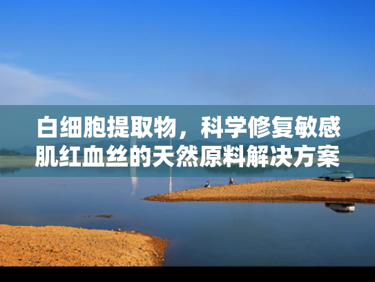 白细胞提取物，科学修复敏感肌红血丝的天然原料解决方案
