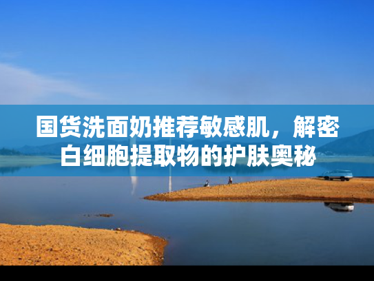 国货洗面奶推荐敏感肌，解密白细胞提取物的护肤奥秘