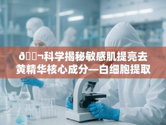 🔬科学揭秘敏感肌提亮去黄精华核心成分—白细胞提取物的创新应用